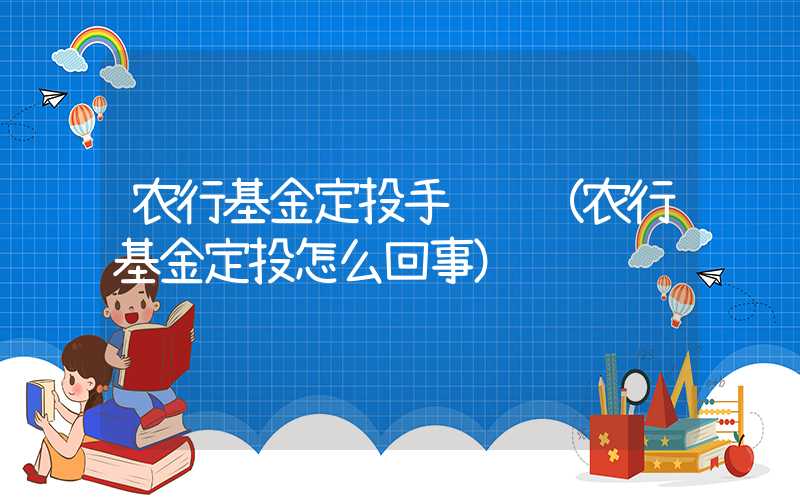 农行基金定投手续费（农行基金定投怎么回事）