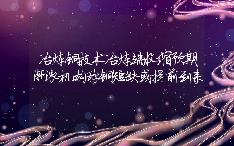 冶炼铜技术冶炼端收缩预期渐浓机构称铜短缺或提前到来