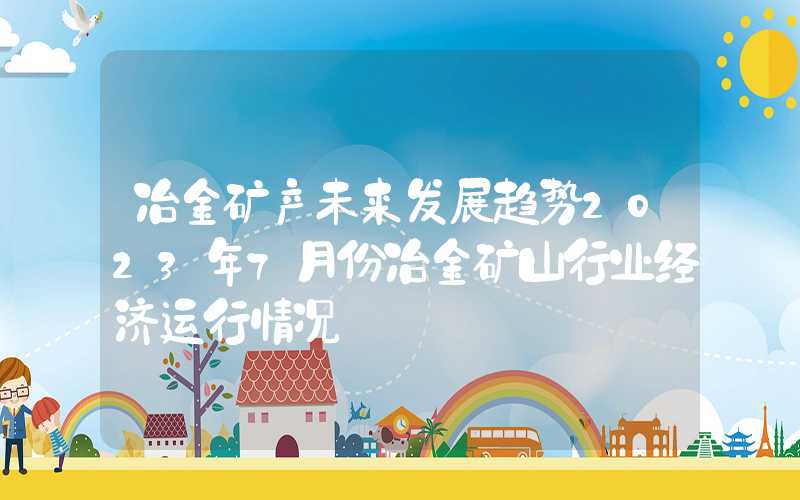 冶金矿产未来发展趋势2023年7月份冶金矿山行业经济运行情况