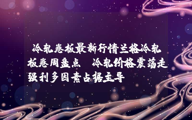 冷轧卷板最新行情兰格冷轧板卷周盘点：冷轧价格震荡走强利多因素占据主导