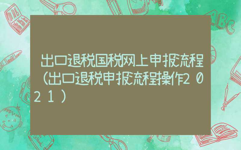 出口退税国税网上申报流程（出口退税申报流程操作2021）