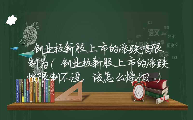 创业板新股上市的涨跌幅限制为（创业板新股上市的涨跌幅限制不设,该怎么操作?）