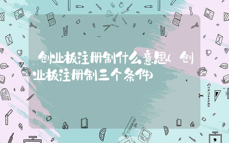 创业板注册制什么意思（创业板注册制三个条件）