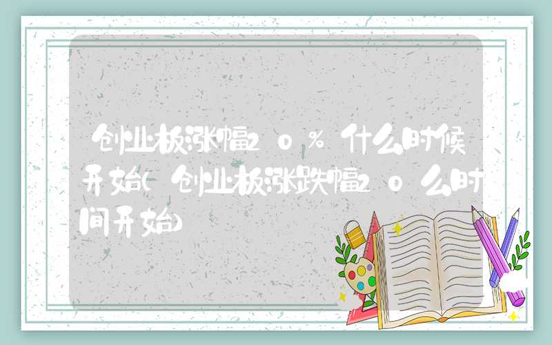 创业板涨幅20%什么时候开始（创业板涨跌幅20么时间开始）