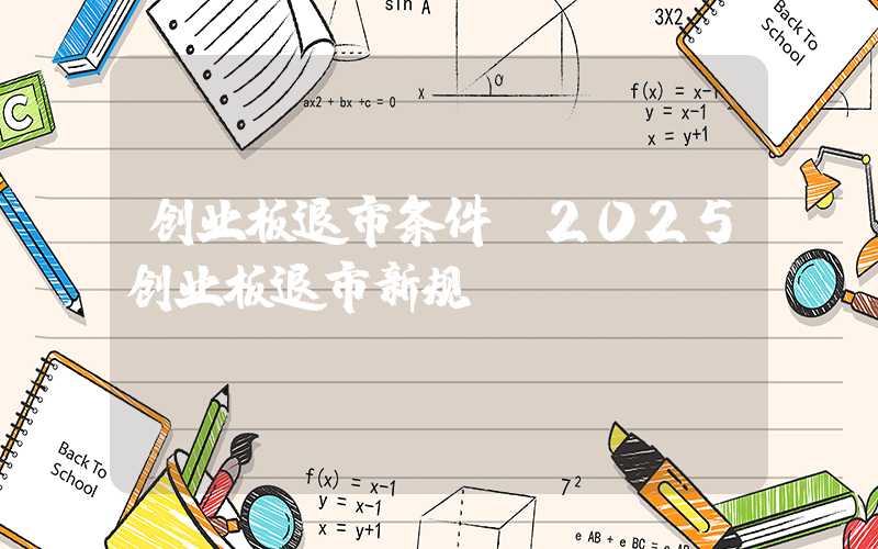 创业板退市条件（2025创业板退市新规）