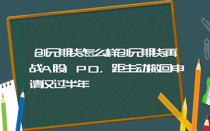 创元期货怎么样创元期货再战A股IPO，距主动撤回申请仅过半年