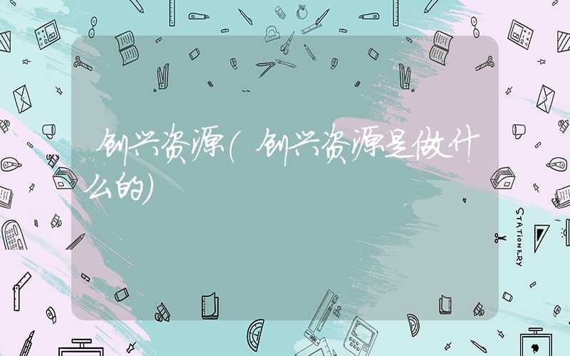 创兴资源（创兴资源是做什么的）