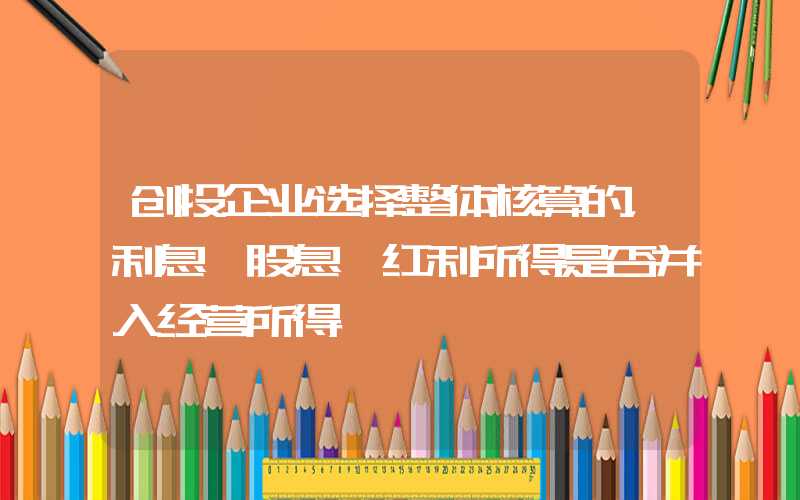 创投企业选择整体核算的，利息、股息、红利所得是否并入经营所得