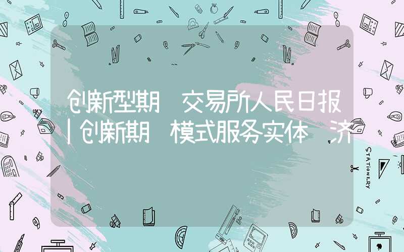 创新型期货交易所人民日报｜创新期货模式服务实体经济