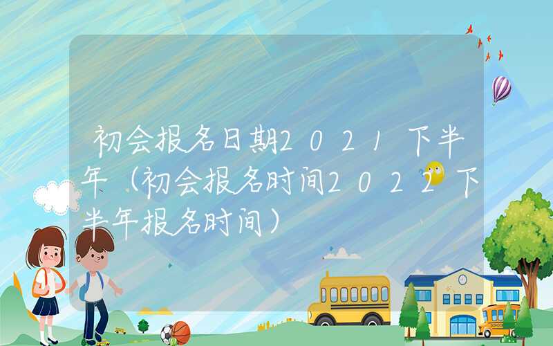 初会报名日期2021下半年（初会报名时间2022下半年报名时间）