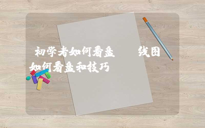 初学者如何看盘及k线图（如何看盘和技巧）