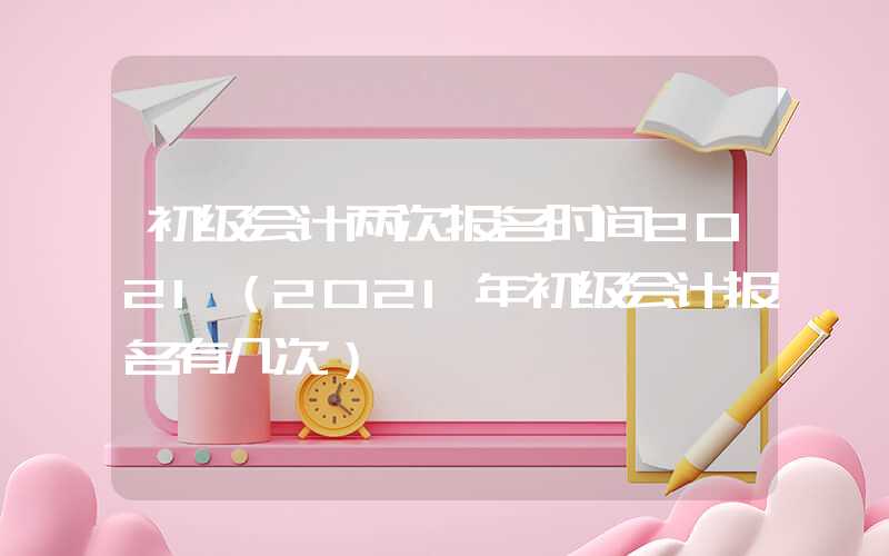 初级会计两次报名时间2021（2021年初级会计报名有几次）