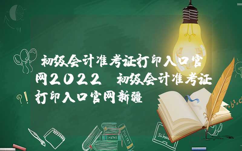 初级会计准考证打印入口官网2022（初级会计准考证打印入口官网新疆）