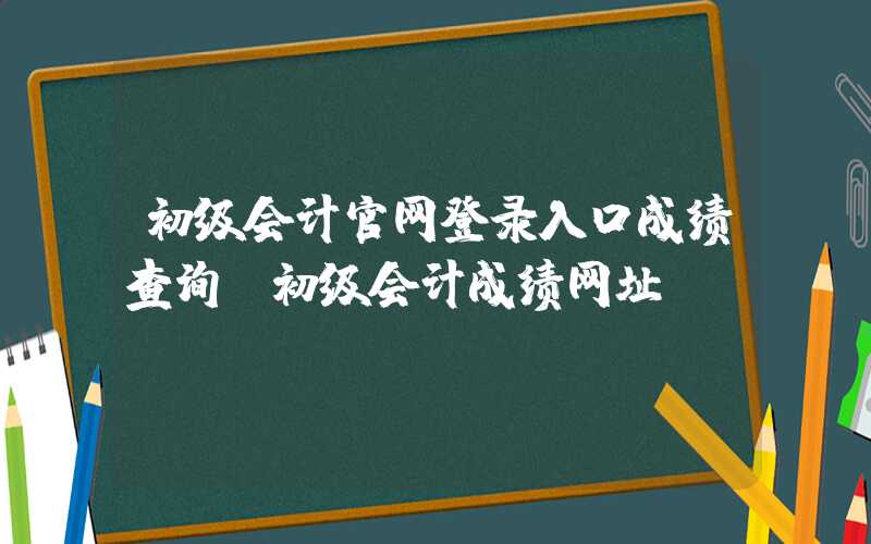 初级会计官网登录入口成绩查询（初级会计成绩网址）