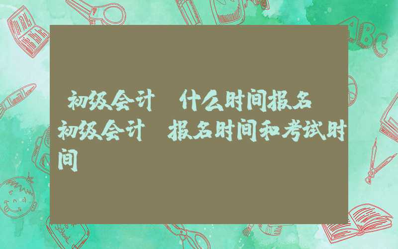 初级会计师什么时间报名（初级会计师报名时间和考试时间）