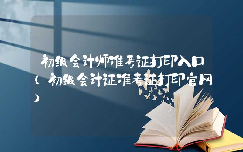 初级会计师准考证打印入口（初级会计证准考证打印官网）