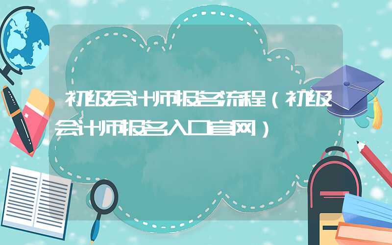 初级会计师报名流程（初级会计师报名入口官网）