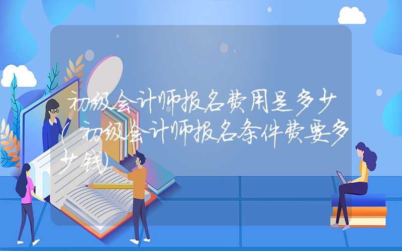 初级会计师报名费用是多少（初级会计师报名条件费要多少钱）