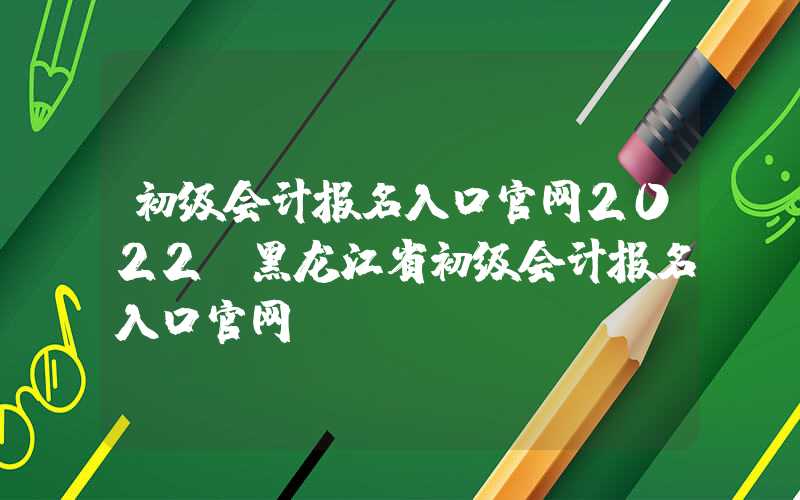 初级会计报名入口官网2022（黑龙江省初级会计报名入口官网）