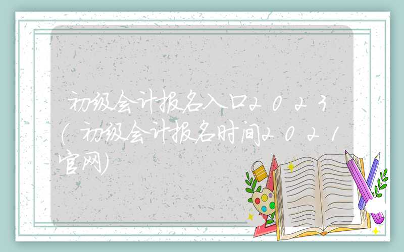 初级会计报名入口2023（初级会计报名时间2021官网）