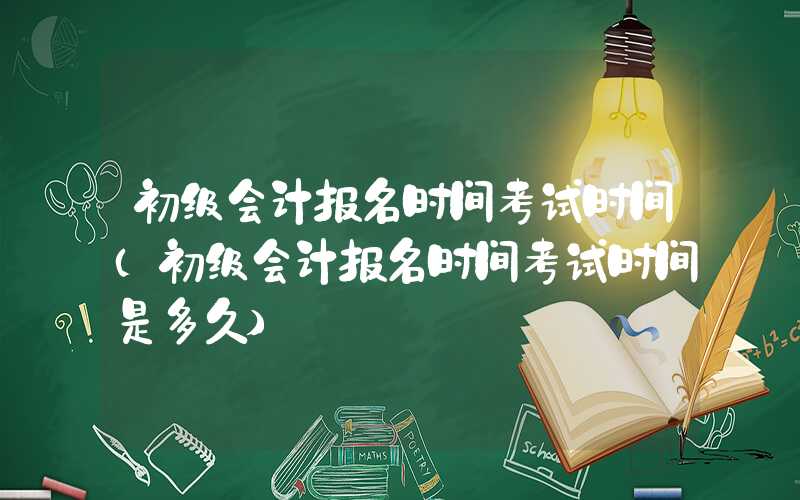 初级会计报名时间考试时间（初级会计报名时间考试时间是多久）