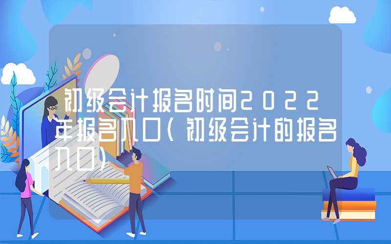 初级会计报名时间2022年报名入口（初级会计的报名入口）