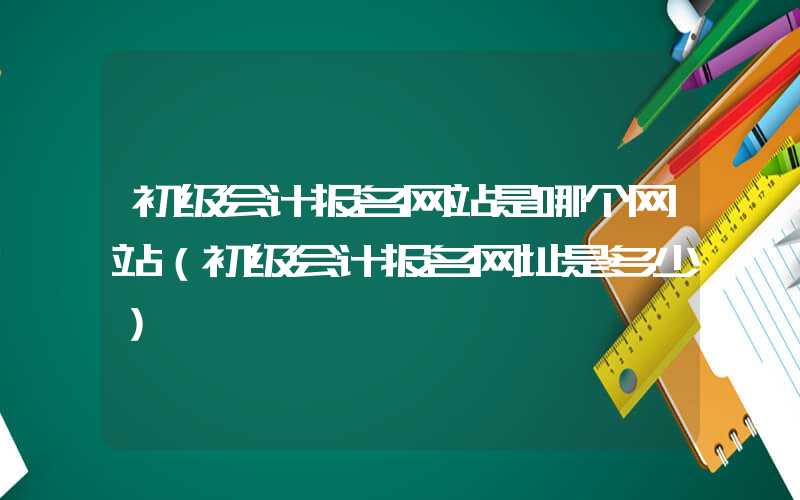 初级会计报名网站是哪个网站（初级会计报名网址是多少）