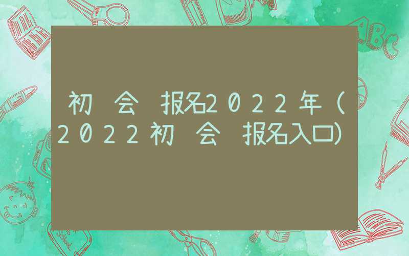 初级会计报名2022年（2022初级会计报名入口）