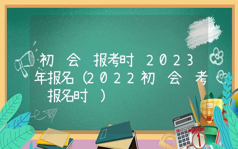 初级会计报考时间2023年报名（2022初级会计考试报名时间）