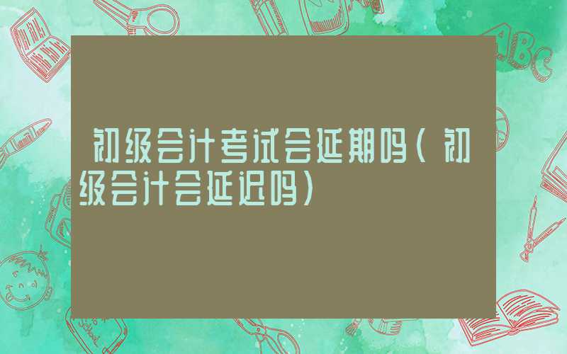 初级会计考试会延期吗（初级会计会延迟吗）