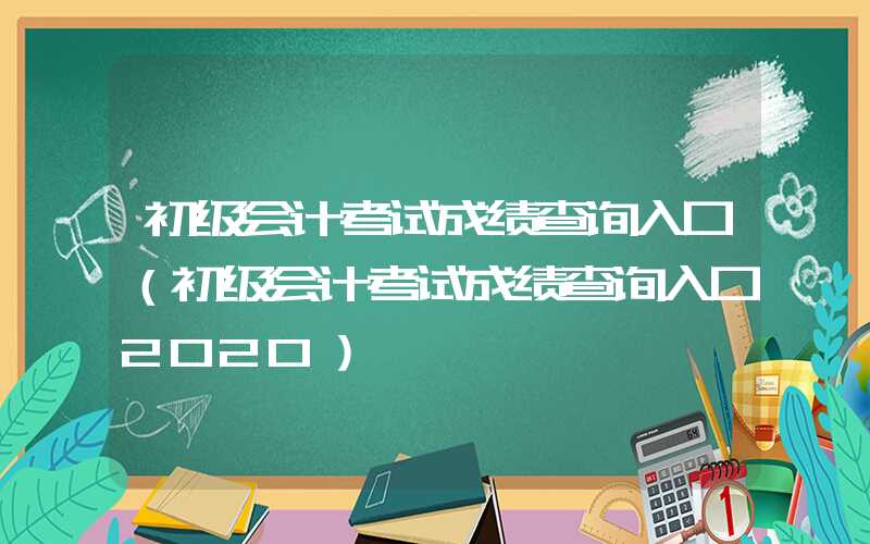 初级会计考试成绩查询入口（初级会计考试成绩查询入口2020）