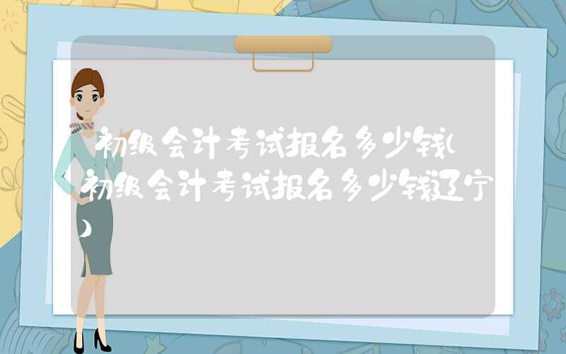 初级会计考试报名多少钱（初级会计考试报名多少钱辽宁）