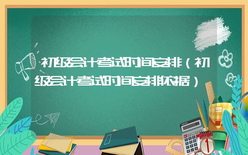 初级会计考试时间安排（初级会计考试时间安排依据）