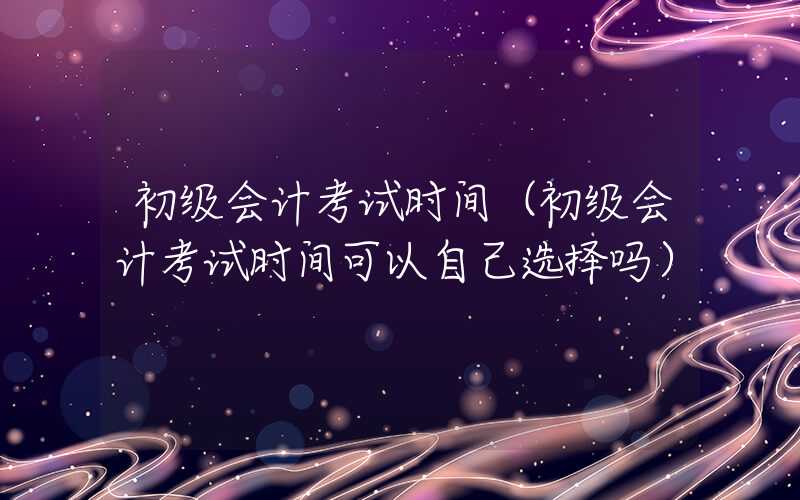 初级会计考试时间（初级会计考试时间可以自己选择吗）