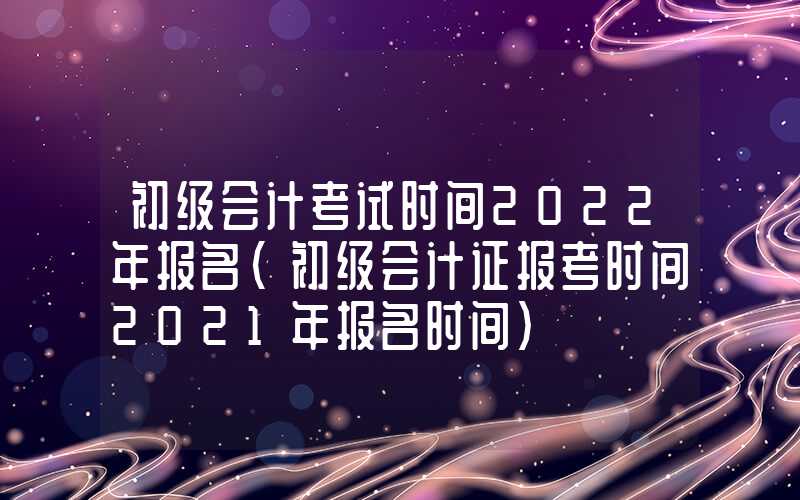 初级会计考试时间2022年报名（初级会计证报考时间2021年报名时间）