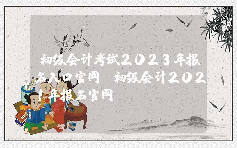 初级会计考试2023年报名入口官网（初级会计2021年报名官网）