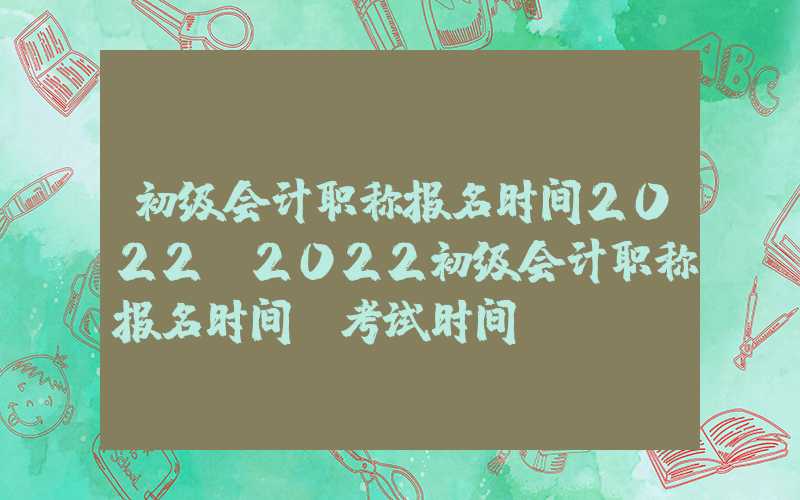 初级会计职称报名时间2022（2022初级会计职称报名时间及考试时间）