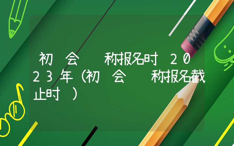 初级会计职称报名时间2023年（初级会计职称报名截止时间）