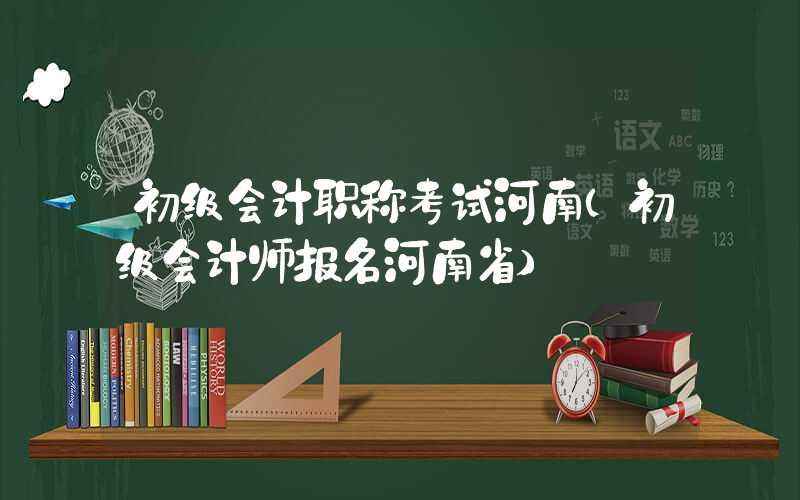 初级会计职称考试河南（初级会计师报名河南省）