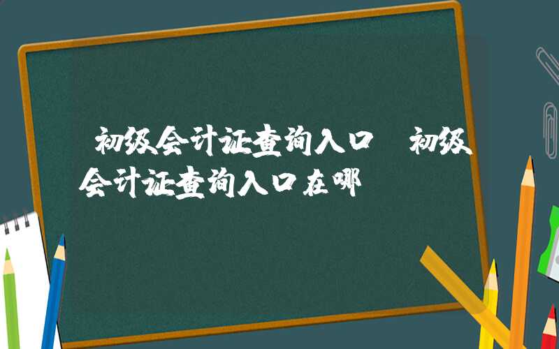 初级会计证查询入口（初级会计证查询入口在哪）