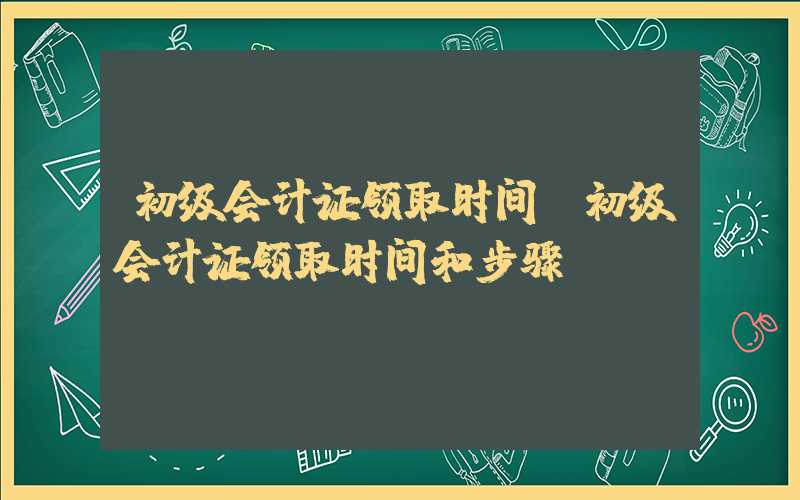 初级会计证领取时间（初级会计证领取时间和步骤）