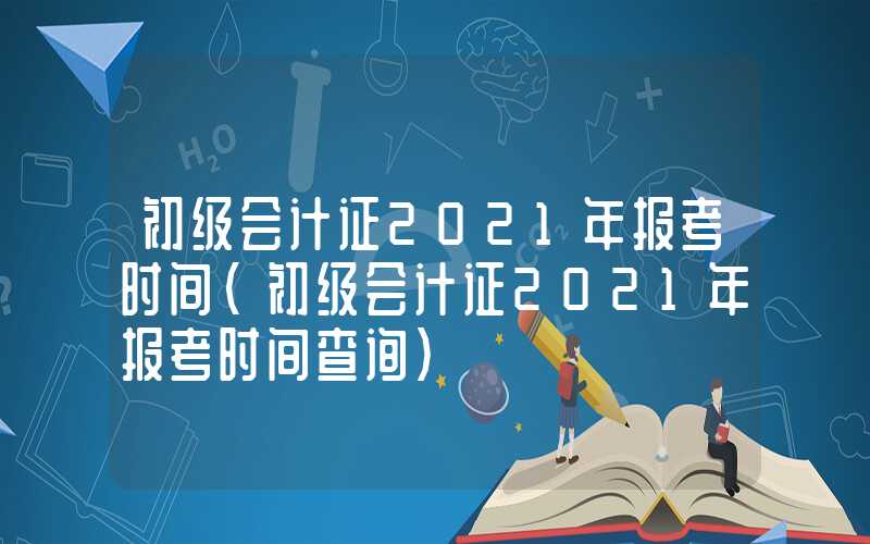 初级会计证2021年报考时间（初级会计证2021年报考时间查询）