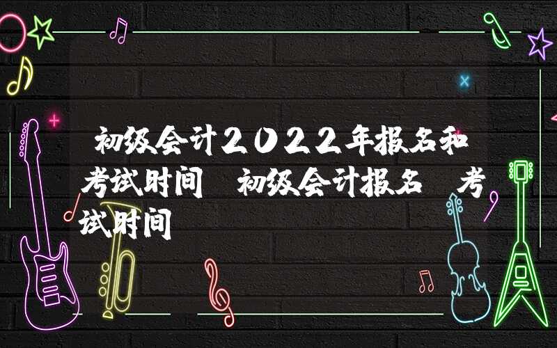 初级会计2022年报名和考试时间（初级会计报名及考试时间）