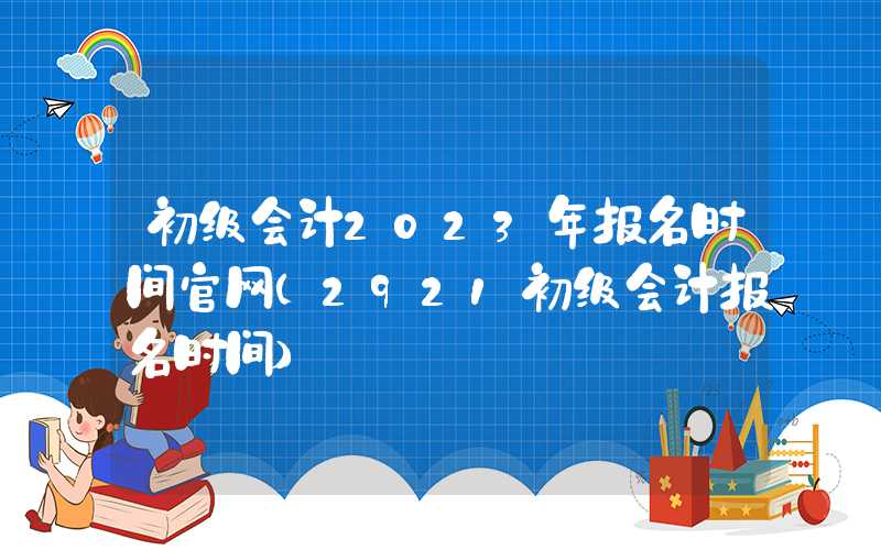 初级会计2023年报名时间官网（2921初级会计报名时间）