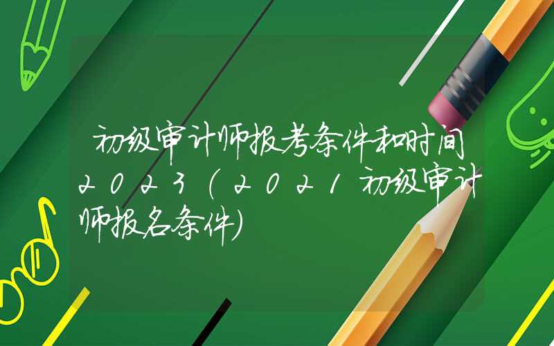 初级审计师报考条件和时间2023（2021初级审计师报名条件）