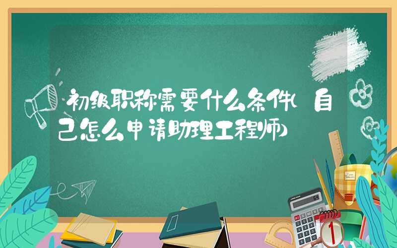 初级职称需要什么条件（自己怎么申请助理工程师）