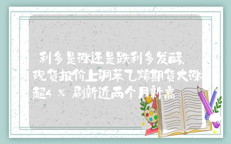 利多是涨还是跌利多发酵、现货报价上调苯乙烯期货大涨超4%刷新近两个月新高