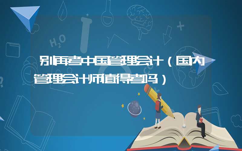 别再考中国管理会计（国内管理会计师值得考吗）