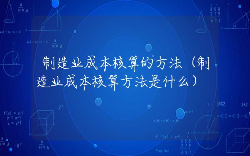 制造业成本核算的方法（制造业成本核算方法是什么）