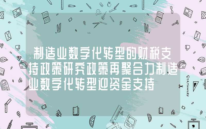 制造业数字化转型的财税支持政策研究政策再聚合力制造业数字化转型迎资金支持